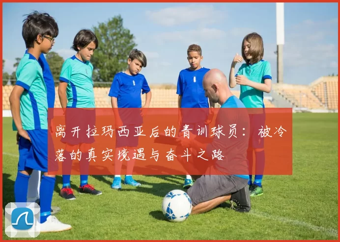 离开拉玛西亚后的青训球员：被冷落的真实境遇与奋斗之路