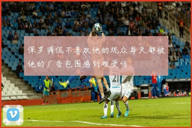 保罗调侃不喜欢他的观众每天都被他的广告包围感到难受吗