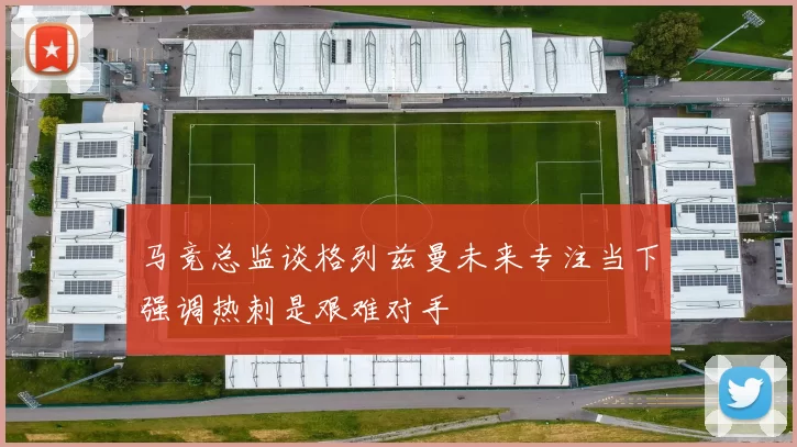 马竞总监谈格列兹曼未来专注当下强调热刺是艰难对手