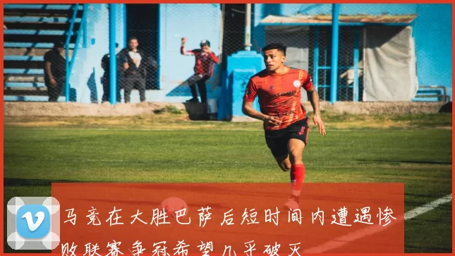 马竞在大胜巴萨后短时间内遭遇惨败联赛争冠希望几乎破灭