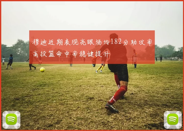 穆迪近期表现亮眼场均182分助攻率高投篮命中率稳健提升