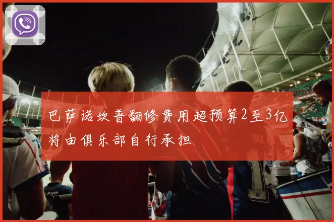 巴萨诺坎普翻修费用超预算2至3亿将由俱乐部自行承担