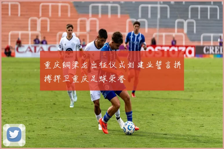 重庆铜梁龙出征仪式刘建业誓言拼搏捍卫重庆足球荣誉
