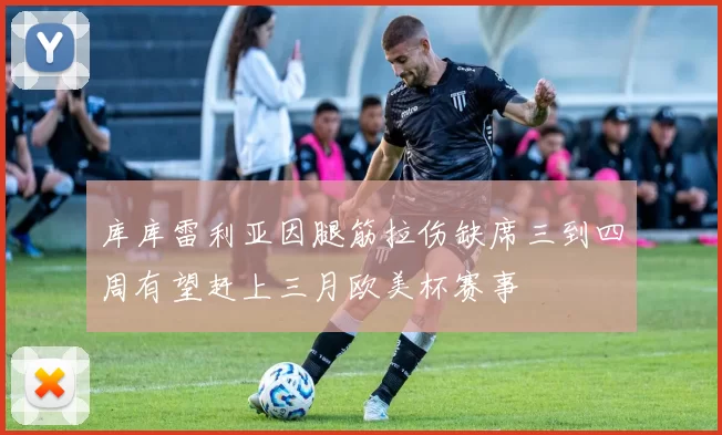 库库雷利亚因腿筋拉伤缺席三到四周有望赶上三月欧美杯赛事