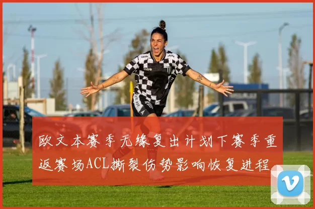 欧文本赛季无缘复出计划下赛季重返赛场ACL撕裂伤势影响恢复进程