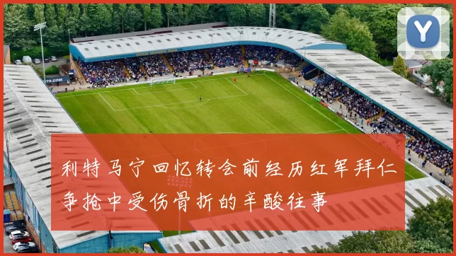 利特马宁回忆转会前经历红军拜仁争抢中受伤骨折的辛酸往事