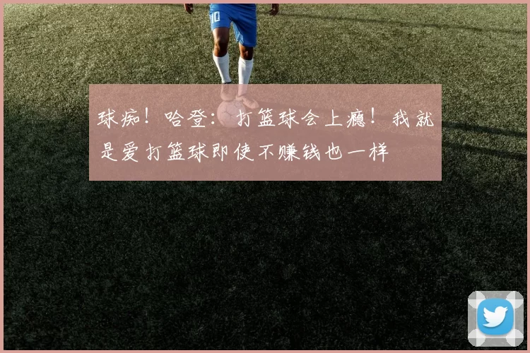 球痴！哈登：打篮球会上瘾！我就是爱打篮球即使不赚钱也一样