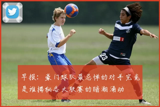 早报：豪门球队最忌惮的对手究竟是谁揭秘各大联赛的暗潮涌动