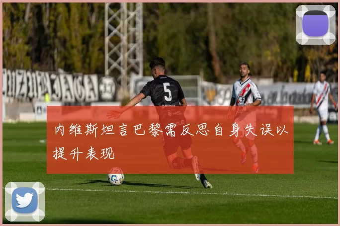 内维斯坦言巴黎需反思自身失误以提升表现
