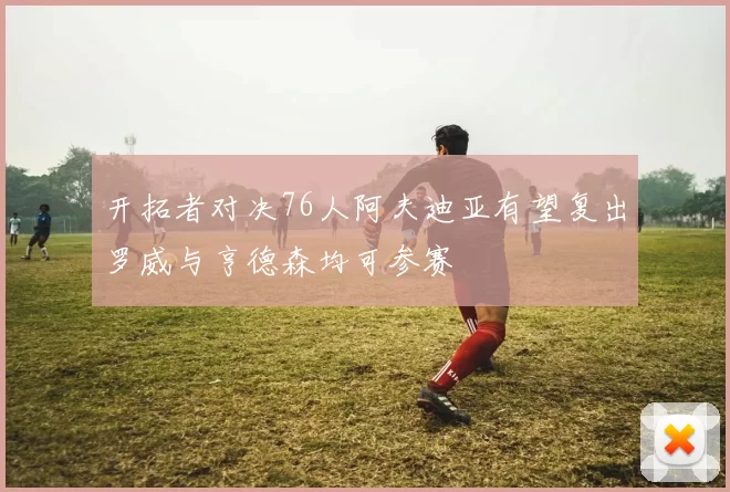开拓者对决76人阿夫迪亚有望复出罗威与亨德森均可参赛
