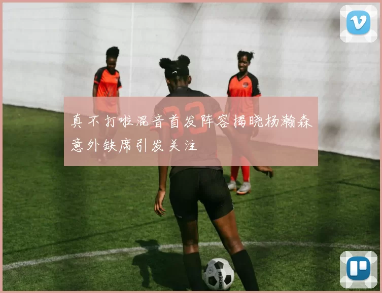 真不打啦混音首发阵容揭晓杨瀚森意外缺席引发关注