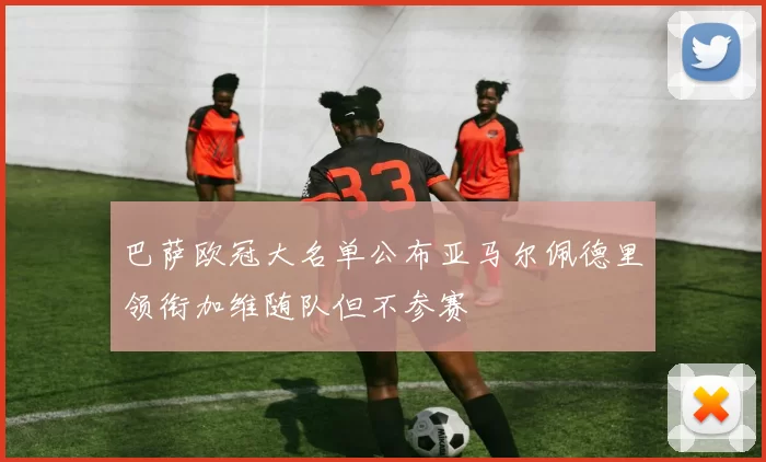 巴萨欧冠大名单公布亚马尔佩德里领衔加维随队但不参赛