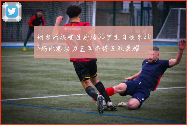 切尔西祝福吕迪格33岁生日快乐203场比赛助力蓝军夺得五冠荣耀