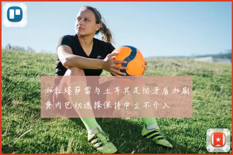 加拉塔萨雷与土耳其足协矛盾加剧费内巴切选择保持中立不介入