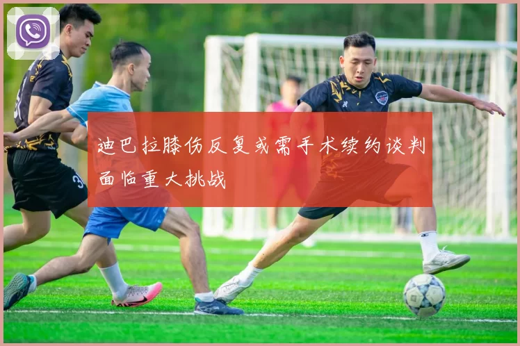 迪巴拉膝伤反复或需手术续约谈判面临重大挑战