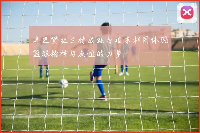 库里赞杜兰特成就与追求相同体现篮球精神与友谊的力量