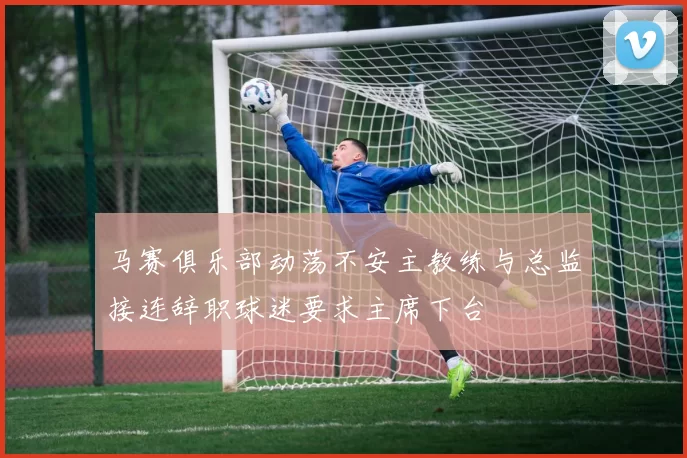 马赛俱乐部动荡不安主教练与总监接连辞职球迷要求主席下台