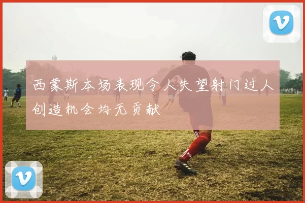 西蒙斯本场表现令人失望射门过人创造机会均无贡献