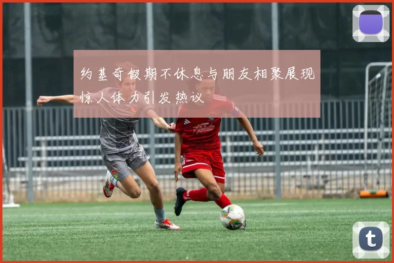 约基奇假期不休息与朋友相聚展现惊人体力引发热议