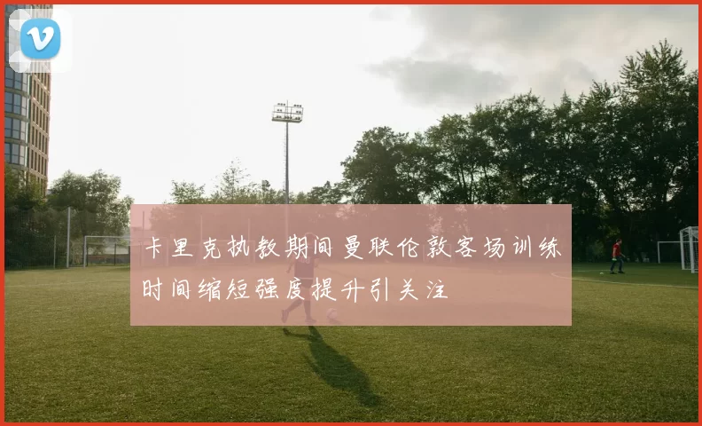 卡里克执教期间曼联伦敦客场训练时间缩短强度提升引关注