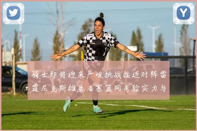 骑士即将迎来严峻挑战接连对阵雷霆尼克斯雄鹿活塞篮网考验实力与韧性