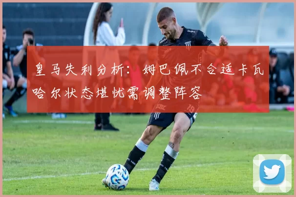 皇马失利分析：姆巴佩不合适卡瓦哈尔状态堪忧需调整阵容