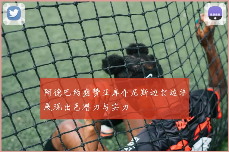 阿德巴约盛赞亚库乔尼斯边打边学展现出色潜力与实力