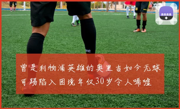 曾是利物浦英雄的奥里吉如今无球可踢陷入困境年仅30岁令人唏嘘