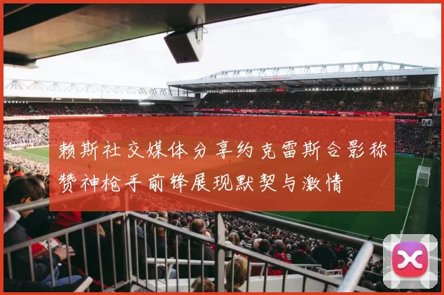 赖斯社交媒体分享约克雷斯合影称赞神枪手前锋展现默契与激情