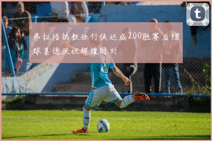 弗拉格执教独行侠达成200胜赛后赠球基德庆祝辉煌时刻